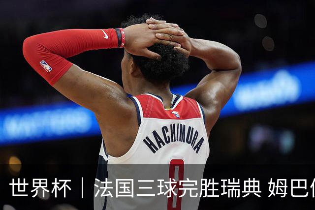 世界杯｜法国三球完胜瑞典 姆巴佩创淘汰赛进球纪录