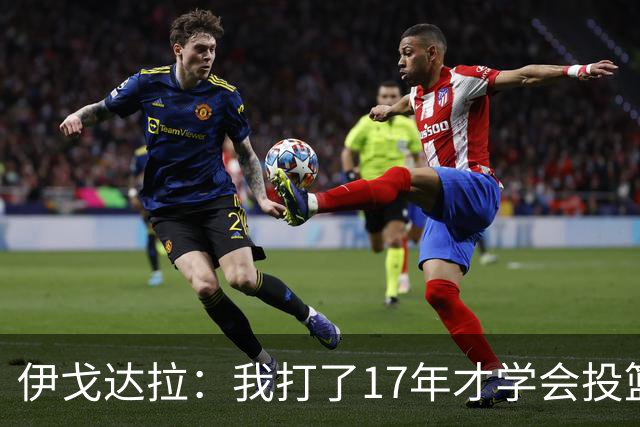 伊戈达拉：我打了17年才学会投篮 没接受过姿势训练全靠自己摸索