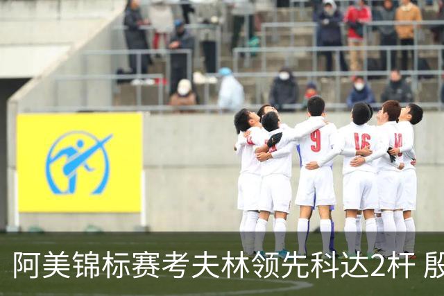 阿美锦标赛考夫林领先科达2杆 殷若宁T26刘艳T38