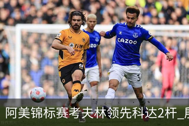 阿美锦标赛考夫林领先科达2杆 殷若宁T26刘艳T38